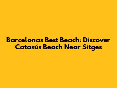 Barcelona's Best Beach: Discover Catasús Beach Near Sitges