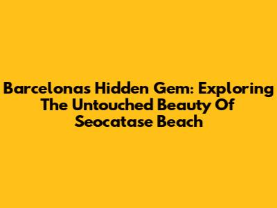 Barcelona's Hidden Gem: Exploring The Untouched Beauty Of Seocatase Beach