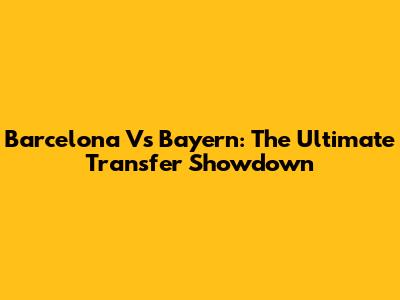 Barcelona Vs Bayern: The Ultimate Transfer Showdown