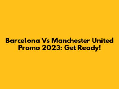 Barcelona Vs Manchester United Promo 2023: Get Ready!