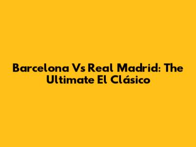 Barcelona Vs Real Madrid: The Ultimate El Clásico