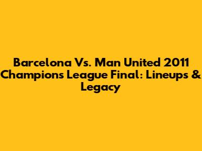 Barcelona Vs. Man United 2011 Champions League Final: Lineups & Legacy