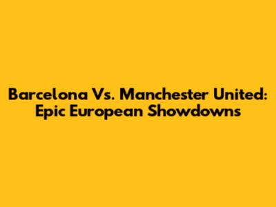 Barcelona Vs. Manchester United: Epic European Showdowns