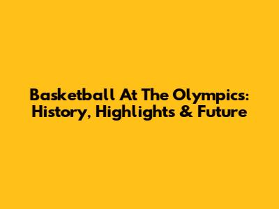 Basketball At The Olympics: History, Highlights & Future