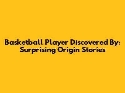 Basketball Player Discovered By: Surprising Origin Stories