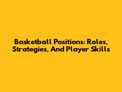 Basketball Positions: Roles, Strategies, And Player Skills