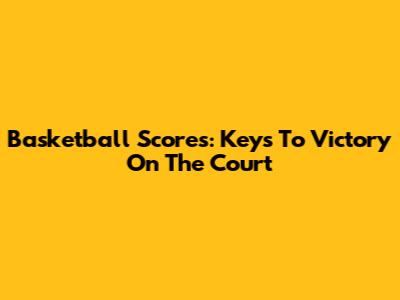 Basketball Scores: Keys To Victory On The Court