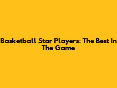 Basketball Star Players: The Best In The Game