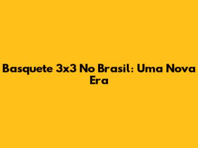 Basquete 3x3 No Brasil: Uma Nova Era