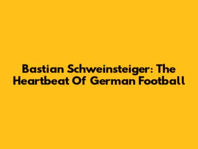 Bastian Schweinsteiger: The Heartbeat Of German Football