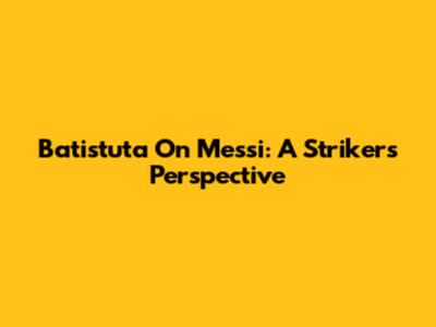 Batistuta On Messi: A Striker's Perspective