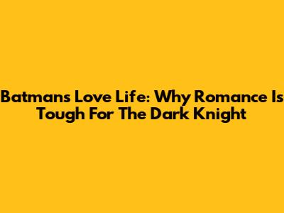 Batman's Love Life: Why Romance Is Tough For The Dark Knight