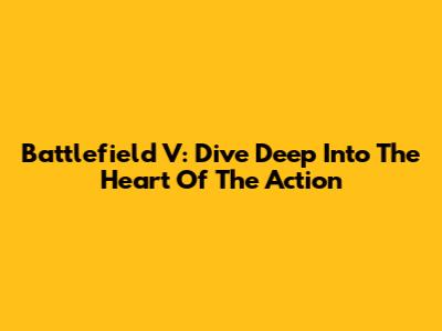 Battlefield V: Dive Deep Into The Heart Of The Action