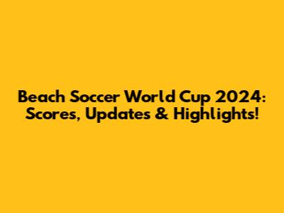 Beach Soccer World Cup 2024: Scores, Updates & Highlights!