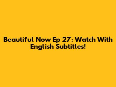 Beautiful Now Ep 27: Watch With English Subtitles!