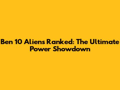 Ben 10 Aliens Ranked: The Ultimate Power Showdown