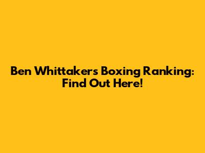Ben Whittaker's Boxing Ranking: Find Out Here!
