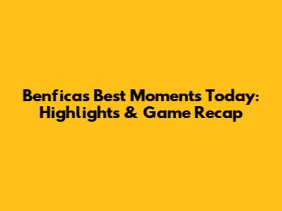 Benfica's Best Moments Today: Highlights & Game Recap