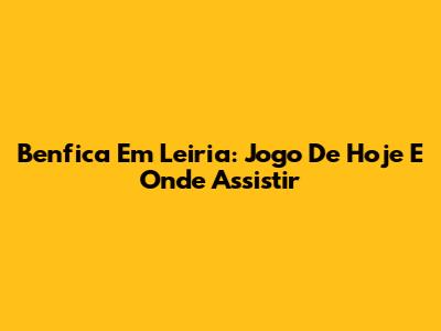Benfica Em Leiria: Jogo De Hoje E Onde Assistir