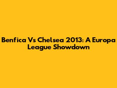 Benfica Vs Chelsea 2013: A Europa League Showdown