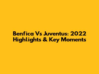 Benfica Vs Juventus: 2022 Highlights & Key Moments