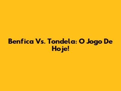 Benfica Vs. Tondela: O Jogo De Hoje!