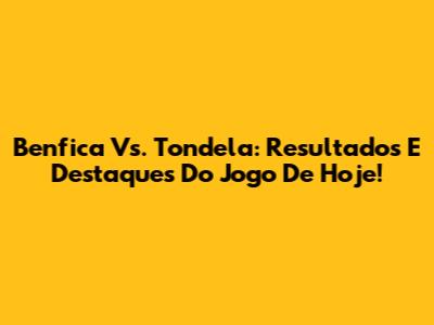 Benfica Vs. Tondela: Resultados E Destaques Do Jogo De Hoje!