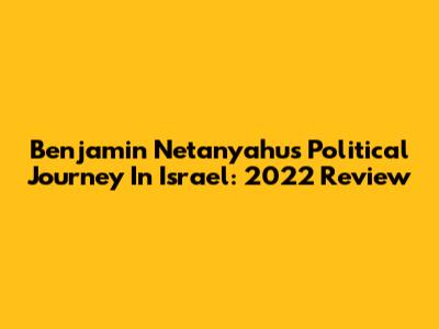 Benjamin Netanyahu's Political Journey In Israel: 2022 Review