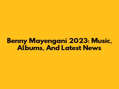 Benny Mayengani 2023: Music, Albums, And Latest News