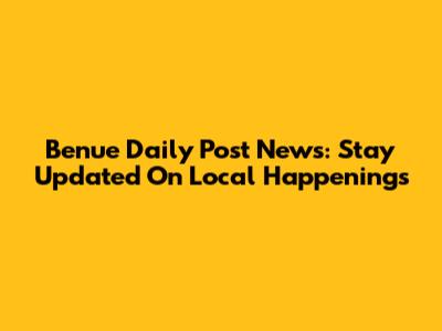 Benue Daily Post News: Stay Updated On Local Happenings