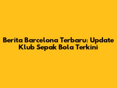 Berita Barcelona Terbaru: Update Klub Sepak Bola Terkini