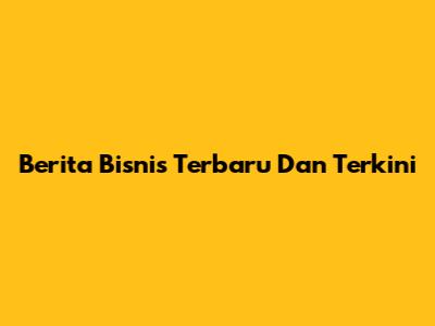 Berita Bisnis Terbaru Dan Terkini