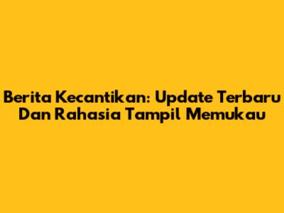 Berita Kecantikan: Update Terbaru Dan Rahasia Tampil Memukau