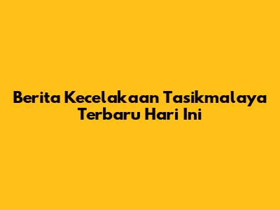 Berita Kecelakaan Tasikmalaya Terbaru Hari Ini