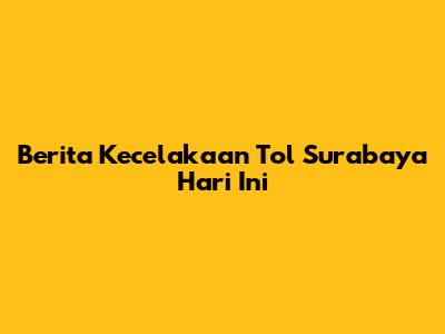 Berita Kecelakaan Tol Surabaya Hari Ini