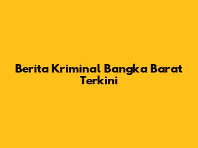 Berita Kriminal Bangka Barat Terkini