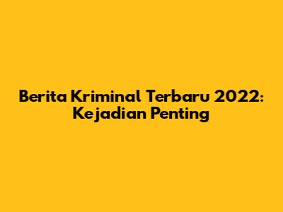 Berita Kriminal Terbaru 2022: Kejadian Penting