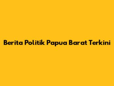 Berita Politik Papua Barat Terkini