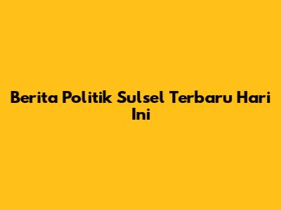 Berita Politik Sulsel Terbaru Hari Ini