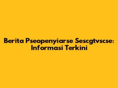 Berita Pseopenyiarse Sescgtvscse: Informasi Terkini