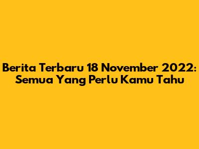 Berita Terbaru 18 November 2022: Semua Yang Perlu Kamu Tahu