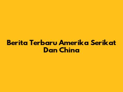Berita Terbaru Amerika Serikat Dan China