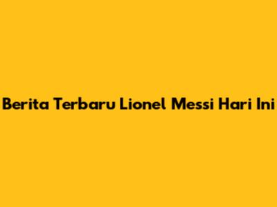 Berita Terbaru Lionel Messi Hari Ini