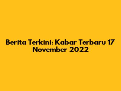 Berita Terkini: Kabar Terbaru 17 November 2022