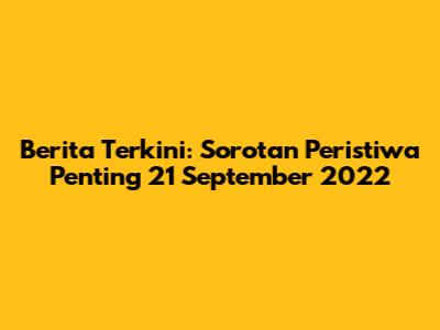 Berita Terkini: Sorotan Peristiwa Penting 21 September 2022