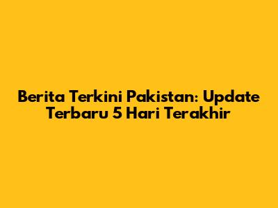 Berita Terkini Pakistan: Update Terbaru 5 Hari Terakhir
