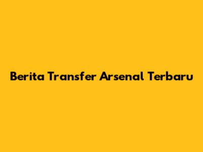 Berita Transfer Arsenal Terbaru