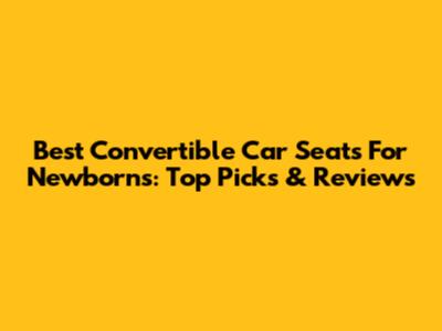 Best Convertible Car Seats For Newborns: Top Picks & Reviews