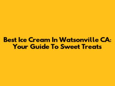 Best Ice Cream In Watsonville CA: Your Guide To Sweet Treats