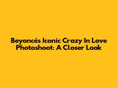 Beyoncé's Iconic Crazy In Love Photoshoot: A Closer Look